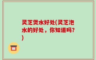 灵芝煲水好处(灵芝泡水的好处，你知道吗？)