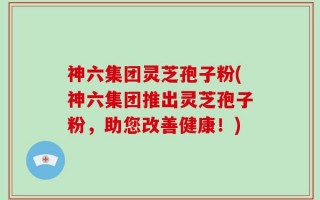 神六集团灵芝孢子粉(神六集团推出灵芝孢子粉，助您改善健康！)