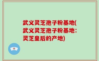 武义灵芝孢子粉基地(武义灵芝孢子粉基地：灵芝皇后的产地)