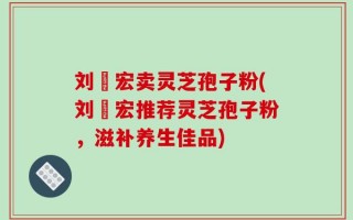 刘畊宏卖灵芝孢子粉(刘畊宏推荐灵芝孢子粉，滋补养生佳品)