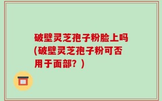 破壁灵芝孢子粉脸上吗(破壁灵芝孢子粉可否用于面部？)
