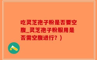 吃灵芝孢子粉是否要空腹_灵芝孢子粉服用是否需空腹进行？)