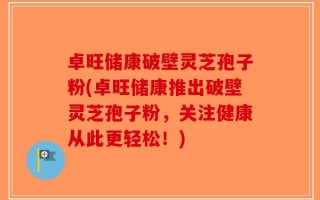 卓旺储康破壁灵芝孢子粉(卓旺储康推出破壁灵芝孢子粉，关注健康从此更轻松！)