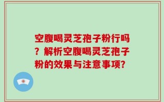 空腹喝灵芝孢子粉行吗？解析空腹喝灵芝孢子粉的效果与注意事项？