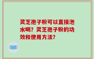 灵芝孢子粉可以直接泡水喝？灵芝孢子粉的功效和使用方法？