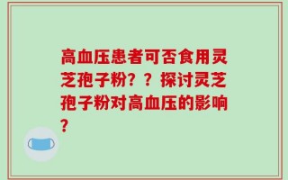 高血压患者可否食用灵芝孢子粉？？探讨灵芝孢子粉对高血压的影响？