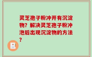 灵芝孢子粉冲开有沉淀物？解决灵芝孢子粉冲泡后出现沉淀物的方法？