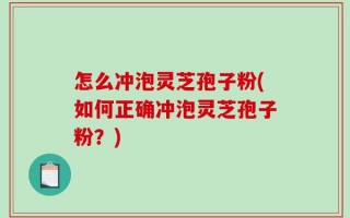 怎么冲泡灵芝孢子粉(如何正确冲泡灵芝孢子粉？)