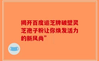 揭开百度运芝牌破壁灵芝孢子粉让你焕发活力的新风尚”