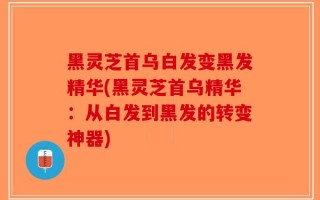 黑灵芝首乌白发变黑发精华(黑灵芝首乌精华：从白发到黑发的转变神器)