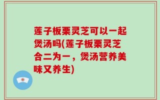 莲子板栗灵芝可以一起煲汤吗(莲子板栗灵芝合二为一，煲汤营养美味又养生)