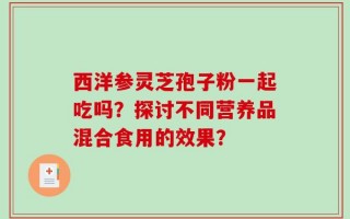 西洋参灵芝孢子粉一起吃吗？探讨不同营养品混合食用的效果？