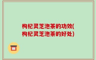 枸杞灵芝泡茶的功效(枸杞灵芝泡茶的好处)
