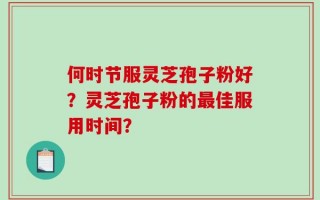 何时节服灵芝孢子粉好？灵芝孢子粉的最佳服用时间？
