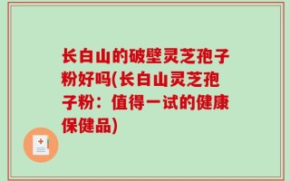 长白山的破壁灵芝孢子粉好吗(长白山灵芝孢子粉：值得一试的健康保健品)