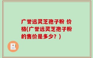 广誉远灵芝孢子粉 价格(广誉远灵芝孢子粉的售价是多少？)