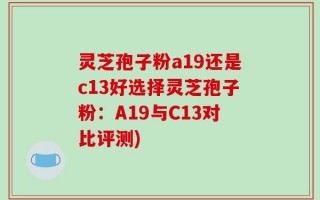 灵芝孢子粉a19还是c13好选择灵芝孢子粉：A19与C13对比评测)