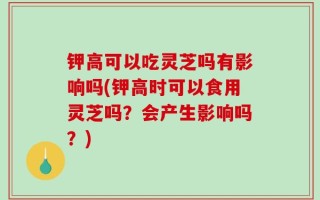 钾高可以吃灵芝吗有影响吗(钾高时可以食用灵芝吗？会产生影响吗？)