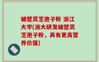 破壁灵芝孢子粉 浙江大学(浙大研发破壁灵芝孢子粉，具有更高营养价值)
