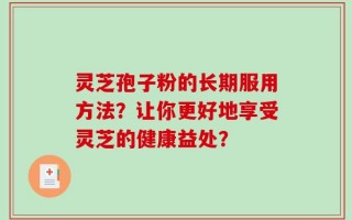 灵芝孢子粉的长期服用方法？让你更好地享受灵芝的健康益处？