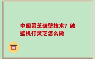 中国灵芝破壁技术？破壁机打灵芝怎么做
