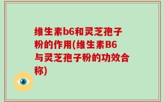维生素b6和灵芝孢子粉的作用(维生素B6与灵芝孢子粉的功效合称)