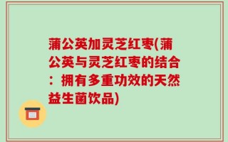 蒲公英加灵芝红枣(蒲公英与灵芝红枣的结合：拥有多重功效的天然益生菌饮品)