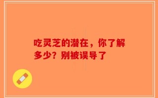 吃灵芝的潜在，你了解多少？别被误导了