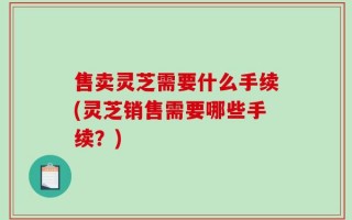 售卖灵芝需要什么手续(灵芝销售需要哪些手续？)