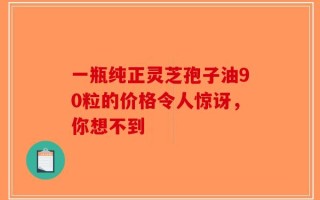 一瓶纯正灵芝孢子油90粒的价格令人惊讶，你想不到