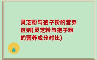 灵芝粉与孢子粉的营养区别(灵芝粉与孢子粉的营养成分对比)