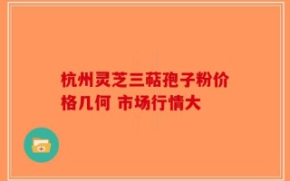 杭州灵芝三萜孢子粉价格几何 市场行情大