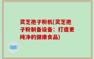 灵芝孢子粉机(灵芝孢子粉制备设备：打造更纯净的健康食品)