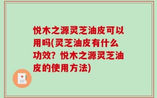 悦木之源灵芝油皮可以用吗(灵芝油皮有什么功效？悦木之源灵芝油皮的使用方法)