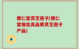 德仁堂灵芝孢子(德仁堂推出高品质灵芝孢子产品)