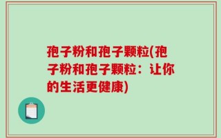 孢子粉和孢子颗粒(孢子粉和孢子颗粒：让你的生活更健康)