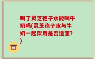 喝了灵芝孢子水能喝牛奶吗(灵芝孢子水与牛奶一起饮用是否适宜？)