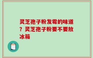 灵芝孢子粉发霉的味道？灵芝孢子粉要不要放冰箱