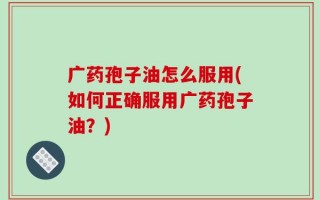 广药孢子油怎么服用(如何正确服用广药孢子油？)