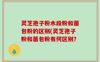 灵芝孢子粉木段粉和菌包粉的区别(灵芝孢子粉和菌包粉有何区别？