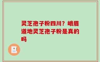 灵芝孢子粉四川？峨眉道地灵芝孢子粉是真的吗