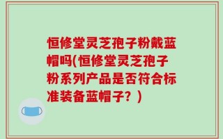 恒修堂灵芝孢子粉戴蓝帽吗(恒修堂灵芝孢子粉系列产品是否符合标准装备蓝帽子？)