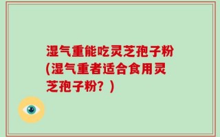 湿气重能吃灵芝孢子粉(湿气重者适合食用灵芝孢子粉？)