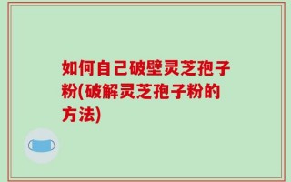 如何自己破壁灵芝孢子粉(破解灵芝孢子粉的方法)
