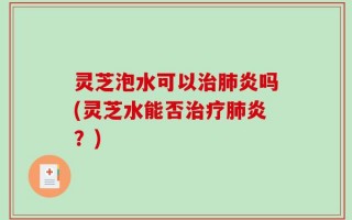 灵芝泡水可以治肺炎吗(灵芝水能否治疗肺炎？)