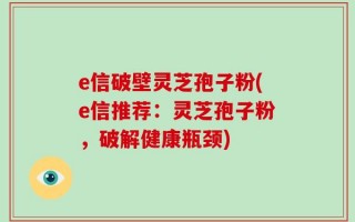 e信破壁灵芝孢子粉(e信推荐：灵芝孢子粉，破解健康瓶颈)