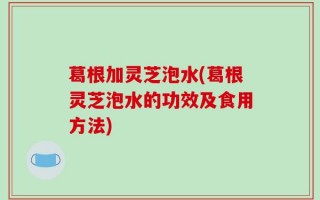 葛根加灵芝泡水(葛根灵芝泡水的功效及食用方法)