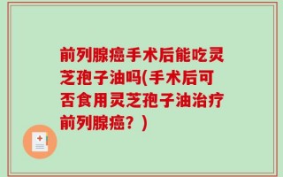 前列腺癌手术后能吃灵芝孢子油吗(手术后可否食用灵芝孢子油治疗前列腺癌？)