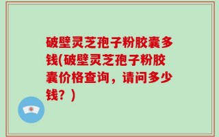 破壁灵芝孢子粉胶囊多钱(破壁灵芝孢子粉胶囊价格查询，请问多少钱？)