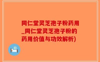 同仁堂灵芝孢子粉药用_同仁堂灵芝孢子粉的药用价值与功效解析)